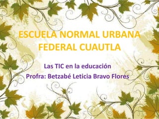 ESCUELA NORMAL URBANA 
FEDERAL CUAUTLA 
Las TIC en la educación 
Profra: Betzabé Leticia Bravo Flores 
 