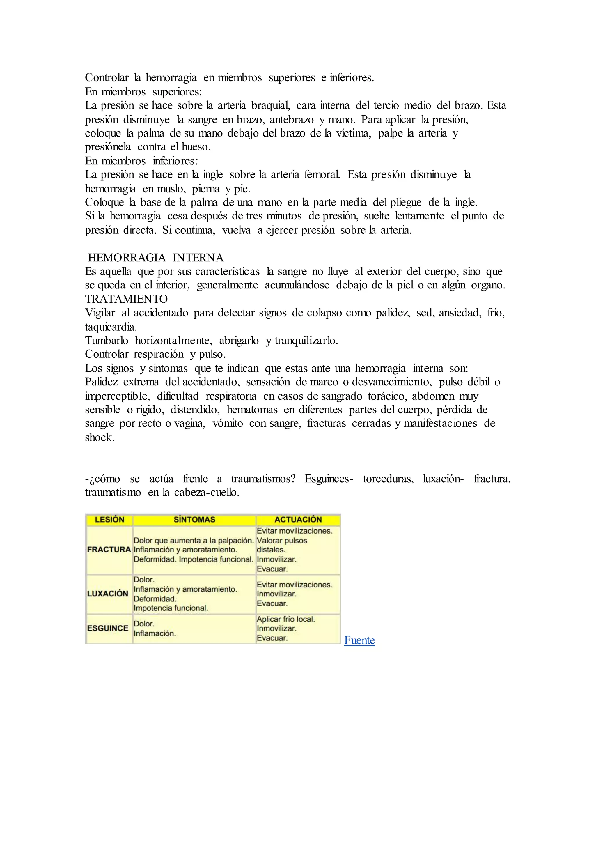 Controlar la hemorragia en miembros superiores e inferiores.
En miembros superiores:
La presión se hace sobre la arteria braquial, cara interna del tercio medio del brazo. Esta
presión disminuye la sangre en brazo, antebrazo y mano. Para aplicar la presión,
coloque la palma de su mano debajo del brazo de la víctima, palpe la arteria y
presiónela contra el hueso.
En miembros inferiores:
La presión se hace en la ingle sobre la arteria femoral. Esta presión disminuye la
hemorragia en muslo, pierna y pie.
Coloque la base de la palma de una mano en la parte media del pliegue de la ingle.
Si la hemorragia cesa después de tres minutos de presión, suelte lentamente el punto de
presión directa. Si continua, vuelva a ejercer presión sobre la arteria.
HEMORRAGIA INTERNA
Es aquella que por sus características la sangre no fluye al exterior del cuerpo, sino que
se queda en el interior, generalmente acumulándose debajo de la piel o en algún organo.
TRATAMIENTO
Vigilar al accidentado para detectar signos de colapso como palidez, sed, ansiedad, frío,
taquicardia.
Tumbarlo horizontalmente, abrigarlo y tranquilizarlo.
Controlar respiración y pulso.
Los signos y sintomas que te indican que estas ante una hemorragia interna son:
Palidez extrema del accidentado, sensación de mareo o desvanecimiento, pulso débil o
imperceptible, dificultad respiratoria en casos de sangrado torácico, abdomen muy
sensible o rígido, distendido, hematomas en diferentes partes del cuerpo, pérdida de
sangre por recto o vagina, vómito con sangre, fracturas cerradas y manifestaciones de
shock.
-¿cómo se actúa frente a traumatismos? Esguinces- torceduras, luxación- fractura,
traumatismo en la cabeza-cuello.
Fuente
 