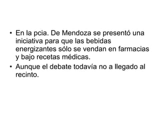 En la pcia. De Mendoza se presentó una iniciativa para que las bebidas energizantes sólo se vendan en farmacias y bajo recetas médicas. Aunque el debate todavía no a llegado al recinto.  
