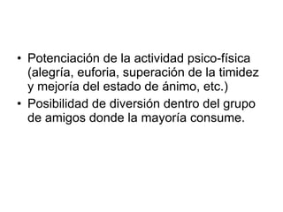 Potenciación de la actividad psico-física (alegría, euforia, superación de la timidez y mejoría del estado de ánimo, etc.) Posibilidad de diversión dentro del grupo de amigos donde la mayoría consume. 