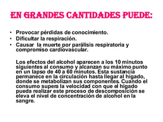 En grandes cantidades puede: Provocar pérdidas de conocimiento. Dificultar la respiración. Causar  la muerte por parálisis respiratoria y compromiso cardiovascular. Los efectos del alcohol aparecen a los 10 minutos siguientes al consumo y alcanzan su máximo punto en un lapso de 40 a 60 minutos. Esta sustancia permanece en la circulación hasta llegar al hígado, donde se metabolizan sus componentes. Cuando el consumo supera la velocidad con que el hígado pueda realizar este proceso de descomposición se eleva el nivel de concentración de alcohol en la sangre.  