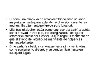 El consumo excesivo de estas combinaciones se usan mayoritariamente para extender la diversión durante las noches. Es altamente peligroso para la salud. Mientras el alcohol actúa como depresor, la cafeína actúa como activador. Por eso, los energizantes consiguen retardar el efecto del alcohol, lo que llega un momento en que el efecto del alcohol se manifiesta de golpe y es demasiado tarde.  En el país, las bebidas energizantes están clasificadas como suplemento dietario y se venden libremente en cualquier lugar.  