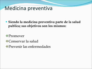 Medicina preventiva Siendo la medicina preventiva parte de la salud publica; sus objetivos son los mismos: Promover Conservar la salud Prevenir las enfermedades 
