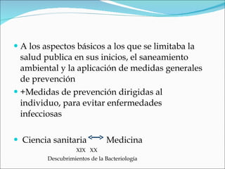 A los aspectos básicos a los que se limitaba la salud publica en sus inicios, el saneamiento ambiental y la aplicación de medidas generales de prevención +Medidas de prevención dirigidas al individuo, para evitar enfermedades infecciosas  Ciencia sanitaria  Medicina XIX  XX  Descubrimientos de la Bacteriología 