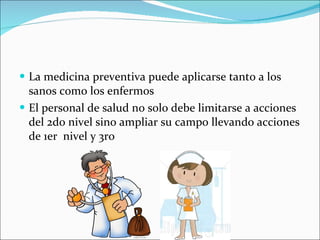 La medicina preventiva puede aplicarse tanto a los sanos como los enfermos El personal de salud no solo debe limitarse a acciones del 2do nivel sino ampliar su campo llevando acciones de 1er  nivel y 3ro 