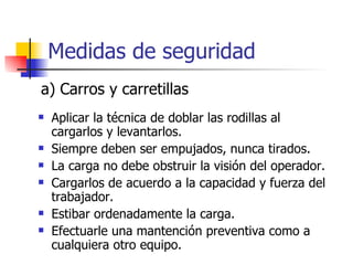 Medidas de seguridad Aplicar la técnica de doblar las rodillas al cargarlos y levantarlos. Siempre deben ser empujados, nunca tirados. La carga no debe obstruir la visión del operador. Cargarlos de acuerdo a la capacidad y fuerza del trabajador. Estibar ordenadamente la carga. Efectuarle una mantención preventiva como a cualquiera otro equipo. a) Carros y carretillas 