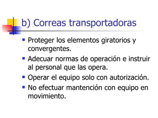 b) Correas transportadoras Proteger los elementos giratorios y convergentes. Adecuar normas de operación e instruir al personal que las opera. Operar el equipo solo con autorización. No efectuar mantención con equipo en movimiento. 