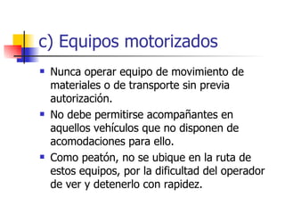 c) Equipos motorizados Nunca operar equipo de movimiento de materiales o de transporte sin previa autorización. No debe permitirse acompañantes en aquellos vehículos que no disponen de acomodaciones para ello. Como peatón, no se ubique en la ruta de estos equipos, por la dificultad del operador de ver y detenerlo con rapidez. 