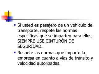 Si usted es pasajero de un vehículo de transporte, respete las normas específicas que se imparten para ellos, SIEMPRE USE CINTURÓN DE SEGURIDAD. Respete las normas que imparte la empresa en cuanto a vías de tránsito y velocidad autorizadas. 