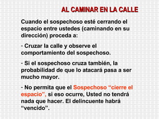 AL CAMINAR EN LA CALLE Cuando el sospechoso esté cerrando el espacio entre ustedes (caminando en su dirección) proceda a: Cruzar la calle y observe el comportamiento del sospechoso. Si el sospechoso cruza también, la probabilidad de que lo atacará pasa a ser mucho mayor. No permita que el  Sospechoso “cierre el espacio”,  si eso ocurre, Usted no tendrá nada que hacer. El delincuente habrá “vencido”. 