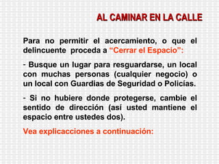 AL CAMINAR EN LA CALLE Para no permitir el acercamiento, o que el delincuente  proceda a  “Cerrar el Espacio”: Busque un lugar para resguardarse, un local con muchas personas (cualquier negocio) o un local con Guardias de Seguridad o Policías. Si no hubiere donde protegerse, cambie el sentido de dirección (así usted mantiene el espacio entre ustedes dos). Vea explicacciones a continuación: 