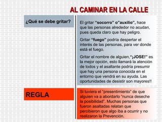 ¿Qué se debe gritar? El gritar  “socorro” o”auxilio”,  hace que las personas alrededor no acudan, pues queda claro que hay peligro. Gritar  “fuego”  podría despertar el interés de las personas, para ver donde está el fuego. Gritar el nombre de alguien, “¡JOSE!”  es la mejor opción, esto llamará la atención de todos y el asaltante podría presumir que hay una persona conocida en el entorno que vendrá en su ayuda. Las oportunidades de desistir son mayores!! REGLA Si tuviera el “presentimiento” de que alguien va a abordarlo “nunca deseche la posibilidad”. Muchas personas que fueron asaltadas relatan que percibieron que algo iba a ocurrir y no realizaron la Prevención. AL CAMINAR EN LA CALLE 