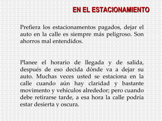 EN EL ESTACIONAMIENTO Prefiera los estacionamentos pagados, dejar el auto en la calle es siempre más peligroso. Son ahorros mal entendidos. Planee el horario de llegada y de salida, después de eso decida dónde va a dejar su auto. Muchas veces usted se estaciona en la calle cuando aún hay claridad y bastante movimento y vehículos alrededor; pero cuando debe retirarse tarde, a esa hora la calle podría estar desierta y oscura. 