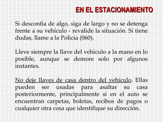 Si desconfia de algo, siga de largo y no se detenga frente a su vehículo - revalide la situación. Si tiene dudas, llame a la Policía (060). Lleve siempre la llave del vehículo a la mano en lo posible, aunque se demore solo por algunos instantes. No deje llaves de casa dentro del vehículo . Ellas pueden ser usadas para asaltar su casa posteriormente, principalmente si en el auto se encuentran carpetas, boletas, recibos de pagos o cualquier otra cosa que identifique su dirección. EN EL ESTACIONAMIENTO 