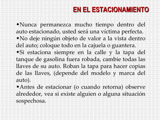 Nunca permanezca mucho tiempo dentro del auto estacionado, usted será una víctima perfecta. No deje ningún objeto de valor a la vista dentro del auto; coloque todo en la cajuela o guantera. Si estaciona siempre en la calle y la tapa del tanque de gasolina fuera robada, cambie todas las llaves de su auto. Roban la tapa para hacer copias de las llaves, (depende del modelo y marca del auto). Antes de estacionar (o cuando retorna) observe alrededor, vea si existe alguien o alguna situación sospechosa. EN EL ESTACIONAMIENTO 