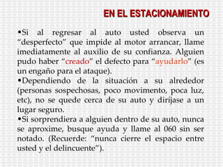Si al regresar al auto usted observa un “desperfecto” que impide al motor arrancar, llame imediatamente al auxilio de su confianza. Alguien pudo haber “ creado ” el defecto para “ ayudarlo ” (es un engaño para el ataque). Dependiendo de la situación a su alrededor (personas sospechosas, poco movimento, poca luz, etc), no se quede cerca de su auto y diríjase a un lugar seguro. Si sorprendiera a alguien dentro de su auto, nunca se aproxime, busque ayuda y llame al 060 sin ser notado. (Recuerde: “nunca cierre el espacio entre usted y el delincuente”). EN EL ESTACIONAMIENTO 