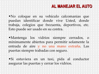 No coloque en su vehículo calcomanias que puedan identificar donde vive Usted, donde trabaja, colegios que frecuenta, deportivos, etc. Esto puede ser usado en su contra. Mantenga los vidrios siempre cerrados, o mínimamente abiertos para permitir solamente la entrada de aire  y no una mano extraña . Las puertas siempre trabadas con seguro. Si estuviera en un taxi, pida al conductor asegurar las puertas y cerrar los vidrios. AL MANEJAR EL AUTO 