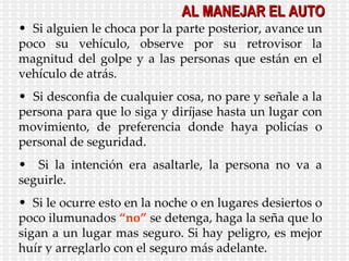 Si alguien le choca por la parte posterior, avance un poco su vehículo, observe por su retrovisor la magnitud del golpe y a las personas que están en el vehículo de atrás. Si desconfia de cualquier cosa, no pare y señale a la persona para que lo siga y diríjase hasta un lugar con movimiento, de preferencia donde haya policías o personal de seguridad. Si la intención era asaltarle, la persona no va a seguirle. Si le ocurre esto en la noche o en lugares desiertos o poco ilumunados  “no”  se detenga, haga la seña que lo sigan a un lugar mas seguro. Si hay peligro, es mejor huír y arreglarlo con el seguro más adelante. AL MANEJAR EL AUTO 