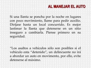Si una llanta se poncha por la noche en lugares con poco movimiento, llame para pedir auxilio. Diríjase hasta un local concurrido. Es mejor lastimar la llanta que detenerse en un sitio inseguro a cambiarla. Piense primero en su seguridad. “ Los asaltos a vehículos sólo son posibles si el vehículo esta “detenido”, un delincuente no irá a abordar un auto en movimento, por ello, evite detenerse al máximo.  AL MANEJAR EL AUTO 