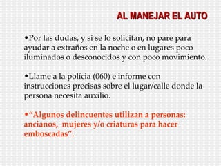 Por las dudas, y si se lo solicitan, no pare para ayudar a extraños en la noche o en lugares poco iluminados o desconocidos y con poco movimiento. Llame a la polícia (060) e informe con instrucciones precisas sobre el lugar/calle donde la persona necesita auxilio.  “ Algunos delincuentes utilizan a personas: ancianos,  mujeres y/o criaturas para hacer emboscadas”. AL MANEJAR EL AUTO 