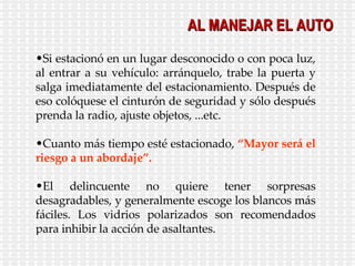 Si estacionó en un lugar desconocido o con poca luz, al entrar a su vehículo: arránquelo, trabe la puerta y salga imediatamente del estacionamiento. Después de eso colóquese el cinturón de seguridad y sólo después prenda la radio, ajuste objetos, ...etc. Cuanto más tiempo esté estacionado,  “Mayor será el riesgo a un abordaje”. El delincuente no quiere tener sorpresas desagradables, y generalmente escoge los blancos más fáciles. Los vidrios polarizados son recomendados para inhibir la acción de asaltantes. AL MANEJAR EL AUTO 