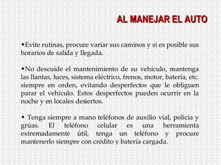 AL MANEJAR EL AUTO Evite rutinas, procure variar sus caminos y si es posible sus horarios de salida y llegada. No descuide el mantenimiento de su vehículo, mantenga las llantas, luces, sistema eléctrico, frenos, motor, batería, etc. siempre en orden, evitando desperfectos que le obliguen parar el vehículo. Estos desperfectos pueden ocurrir en la noche y en locales desiertos. Tenga siempre a mano teléfonos de auxilio vial, policia y grúas. El teléfono celular es una herramienta extremadamente útil, tenga un teléfono y procure mantenerlo siempre con crédito y batería cargada. 