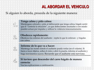 AL ABORDAR EL VEHICULO Si alguien lo aborda, proceda de la siguiente manera: 1. Tenga calma y pida calma: Mantengase calmado y pida al delincuente que tenga calma, hágale sentir que él “controla la situación”, ya que delincuentes asustados o con miedo pueden actuar por impulso y utilizar la violencia innecesariamente. 2. Obedezca rapidamente: Obedezca las ordenes del asaltante – repita lo que le ordenan - y hágalas con calma. 3. Informe de lo que va a hacer: Mantenga las manos donde el asaltante pueda verlas (en el volante). Si fuera a tocar objetos, soltar el cinto o abrir la puerta, informe al asaltante y haga movimentos suaves.  Recuerde que el asaltante está nervioso . 4. Si tuviere que descender del carro hágalo de manera correcta: Vea las explicaciones a continuación. 