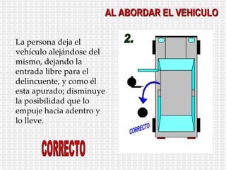 AL ABORDAR EL VEHICULO 2. CORRECTO La persona deja el vehículo alejándose del mismo, dejando la entrada libre para el delincuente, y como él esta apurado; disminuye la posibilidad que lo empuje hacia adentro y lo lleve. CORRECTO 