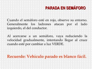 Cuando el semáforo esté en rojo, observe su entorno. Generalmente los ladrones atacan por el lado izquierdo, el del conductor. Al acercarse a un semáforo, vaya reduciendo la velocidad gradualmente, intentando llegar al cruce cuando esté por cambiar a luz VERDE. Recuerde: Vehículo parado es blanco fácil. PARADA EN SEMÁFORO 