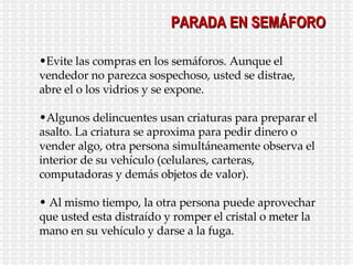 Evite las compras en los semáforos. Aunque el vendedor no parezca sospechoso, usted se distrae, abre el o los vidrios y se expone. Algunos delincuentes usan criaturas para preparar el asalto. La criatura se aproxima para pedir dinero o vender algo, otra persona simultáneamente observa el interior de su vehículo (celulares, carteras, computadoras y demás objetos de valor). Al mismo tiempo, la otra persona puede aprovechar que usted esta distraído y romper el cristal o meter la mano en su vehículo y darse a la fuga. PARADA EN SEMÁFORO 