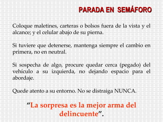 Coloque maletines, carteras o bolsos fuera de la vista y el alcance; y el celular abajo de su pierna. Si tuviere que detenerse, mantenga siempre el cambio en primera, no en neutral. Si sospecha de algo, procure quedar cerca (pegado) del vehículo a su izquierda, no dejando espacio para el abordaje. Quede atento a su entorno. No se distraiga NUNCA. “ La sorpresa es la mejor arma del delincuente ”. PARADA EN  SEMÁFORO 
