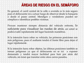 ÁREAS DE RIESGO EN EL SEMÁFORO En general, el carril central de la calle o avenida es lo más seguro pues el delincuente irá a actuar luego de observar desde la banqueta o desde el paseo central. Mendigos y vendedores pueden ser cómplices e identificar posibles víctimas. Procure mantener siempre distancia del vehículo enfrente,  lo suficiente para visualizar las ruedas de atrás , así usted se podrá evadir rapidamente del lugar haciendo maniobras. Si la intención fuera robar su vehículo, las primeras posiciones son más peligrosas, pues el asaltante tendrá el frente libre para dejar el lugar rápidamente. Si la intención fuera robar objetos, las últimas posiciones también se tornan peligrosas ya que el delincuente no se irá  a exponer demasiado y tendrá mayor facilidad para huir por atrás del vehículo, sin tener que transitar entre otros carros parados . 