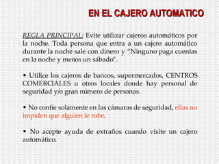 EN EL CAJERO AUTOMATICO REGLA PRINCIPAL:  Evite   utilizar cajeros automáticos por la noche. Toda persona que entra a un cajero automático durante la noche sale con dinero y “Ninguno paga cuentas en la noche y menos un sábado”. Utilice los cajeros de bancos, supermercados, CENTROS COMERCIALES u otros locales donde hay personal de seguridad y/o gran número de personas. No confíe solamente en las cámaras de seguridad,  ellas no impiden que alguien le robe . No acepte ayuda de extraños cuando visite un cajero automático. 