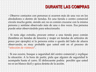 DURANTE LAS COMPRAS Observe contactos con personas si ocurren más de una vez en los alrededores o dentro de tiendas. En una tienda o centro comercial circula mucha gente, siendo así; no es común cruzarse con la misma persona y sentirse observado más de una o dos veces. Esa persona puede estar observándolo para seleccionarlo. Si nota algo extraño, procure entrar a una tienda poco común (hombres en tiendas de lencería y mujer en tiendas de artículos de pesca por ejemplo) si la persona entra o queda del lado de afuera observando, es muy probable que usted esté en el proceso de “ selección de víctimas ”. Si eso ocurre, busque a seguridad del centro comercial y explique la situación. A la hora de partir, pida que alguien de seguridad le acompañe hasta el carro. El delincuente podría  percibir que usted no es un blanco fácil y quiza desista de la acción. 