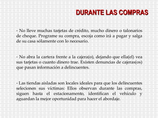 DURANTE LAS COMPRAS No lleve muchas tarjetas de crédito, mucho dinero o talonarios de cheque. Programe su compra, escoja como irá a pagar y salga de su casa sólamente con lo necesario. No abra la cartera frente a la cajera(o), dejando que ella(el) vea sus tarjetas o cuanto dinero trae. Existen denuncias de cajeras(os) que pasan información a delincuentes. Las tiendas aisladas son locales ideales para que los delincuentes selecionen sus víctimas: Ellos observan durante las compras, siguen hasta el estacionamento, identifican el vehículo y aguardan la mejor oportunidad para hacer el abordaje. 
