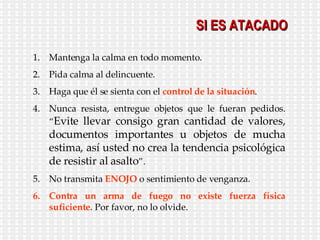 SI ES ATACADO Mantenga la calma en todo momento. Pida calma al delincuente. Haga que él se sienta con el  control de la situación . Nunca resista, entregue objetos que le fueran pedidos. “ Evite llevar consigo gran cantidad de valores, documentos importantes u objetos de mucha estima, así usted no crea la tendencia psicológica de resistir al asalto ”. No transmita  ENOJO  o sentimiento de venganza. Contra un arma de fuego no existe fuerza   física suficiente . Por favor, no lo olvide. 
