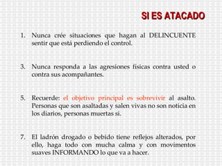 SI ES ATACADO Nunca crée situaciones que hagan al DELINCUENTE sentir que está perdiendo el control. Nunca responda a las agresiones físicas contra usted o contra sus acompañantes. Recuerde:  el objetivo principal es sobrevivir  al asalto. Personas que son asaltadas y salen vivas no son noticia en los diarios, personas muertas si. El ladrón drogado o bebido tiene reflejos alterados, por ello, haga todo con mucha calma y con movimentos suaves INFORMANDO lo que va a hacer. 