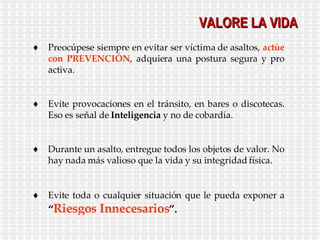 VALORE LA VIDA Preocúpese siempre en evitar ser víctima de asaltos,  actúe con PREVENCIÓN , adquiera una postura segura y pro activa. Evite provocaciones en el tránsito, en bares o discotecas. Eso es señal de  Inteligencia  y no de cobardía. Durante un asalto, entregue todos los objetos de valor. No hay nada más valioso que la vida y su integridad física. Evite toda o cualquier situación que le pueda exponer a  “ Riesgos Innecesarios ”. 