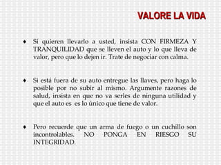 VALORE LA VIDA Sí quieren llevarlo a usted, insista CON FIRMEZA Y TRANQUILIDAD que se lleven el auto y lo que lleva de valor, pero que lo dejen ir. Trate de negociar con calma. Si está fuera de su auto entregue las llaves, pero haga lo posible por no subir al mismo. Argumente razones de salud, insista en que no va serles de ninguna utilidad y que el auto es  es lo único que tiene de valor. Pero recuerde que un arma de fuego o un cuchillo son incontrolables. NO PONGA EN RIESGO SU INTEGRIDAD. 