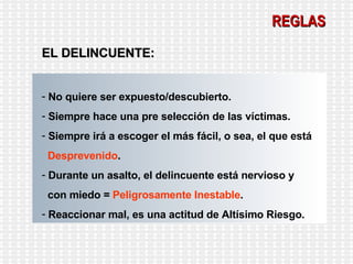 REGLAS EL DELINCUENTE: No quiere ser expuesto/descubierto. Siempre hace una pre selección de las víctimas. Siempre irá a escoger el más fácil, o sea, el que está  Desprevenido . Durante un asalto, el delincuente está nervioso y  con miedo =  Peligrosamente Inestable . Reaccionar mal, es una actitud de Altísimo Riesgo. 