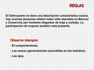 REGLAS El Delincuente no tiene una descripción característica exacta, hoy muchas personas relatan haber sido atacados en Bancos y Comercios por hombres elegantes de traje y corbata. La participación de mujeres también está presente. Observe siempre : El comportamiento. Las manos (generalmente escondidas en los bolsillos). Los ojos. 