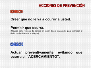 ACCIONES DE PREVENCIÓN Creer que no le va a ocurrir a usted. Permitir que ocurra. (Ocupar parte valiosa de tiempo en dejar dinero separado, para entregar al delincuente si ocurre el ataque) Actuar preventivamente, evitando que ocurra el “ACERCAMIENTO”. INCORRECTO CORRECTO 