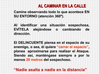 Camine observando todo lo que acontece EN SU ENTORNO (atención 360º). Al identificar una situación sospechosa, EVÍTELA alejándose o cambiando de dirección. El DELINCUENTE piensa en el espacio de su enemigo, o sea, él quiere  “cerrar el espacio” , planea  aproximarse para realizar el Ataque. Siendo así, manténgase siempre a por lo menos  20 metros  del sospechoso. “ Nadie asalta a nadie en la distancia” AL CAMINAR EN LA CALLE 