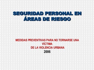 SEGURIDAD PERSONAL EN ÁREAS DE RIESGO MEDIDAS PREVENTIVAS PARA NO TORNARSE UNA VÍCTIMA DE LA VIOLENCIA URBANA 2006 