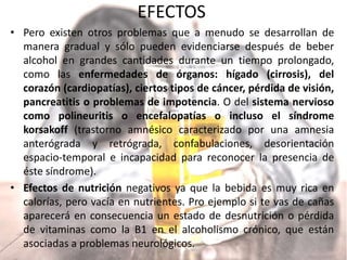 EFECTOS
• Pero existen otros problemas que a menudo se desarrollan de
manera gradual y sólo pueden evidenciarse después de beber
alcohol en grandes cantidades durante un tiempo prolongado,
como las enfermedades de órganos: hígado (cirrosis), del
corazón (cardiopatías), ciertos tipos de cáncer, pérdida de visión,
pancreatitis o problemas de impotencia. O del sistema nervioso
como polineuritis o encefalopatías o incluso el síndrome
korsakoff (trastorno amnésico caracterizado por una amnesia
anterógrada y retrógrada, confabulaciones, desorientación
espacio-temporal e incapacidad para reconocer la presencia de
éste síndrome).
• Efectos de nutrición negativos ya que la bebida es muy rica en
calorías, pero vacía en nutrientes. Pro ejemplo si te vas de cañas
aparecerá en consecuencia un estado de desnutrición o pérdida
de vitaminas como la B1 en el alcoholismo crónico, que están
asociadas a problemas neurológicos.
 
