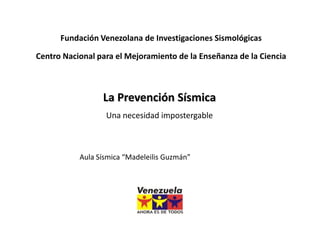 Fundación Venezolana de Investigaciones Sismológicas

Centro Nacional para el Mejoramiento de la Enseñanza de la Ciencia



                 La Prevención Sísmica
                  Una necesidad impostergable



           Aula Sísmica “Madeleilis Guzmán”
 