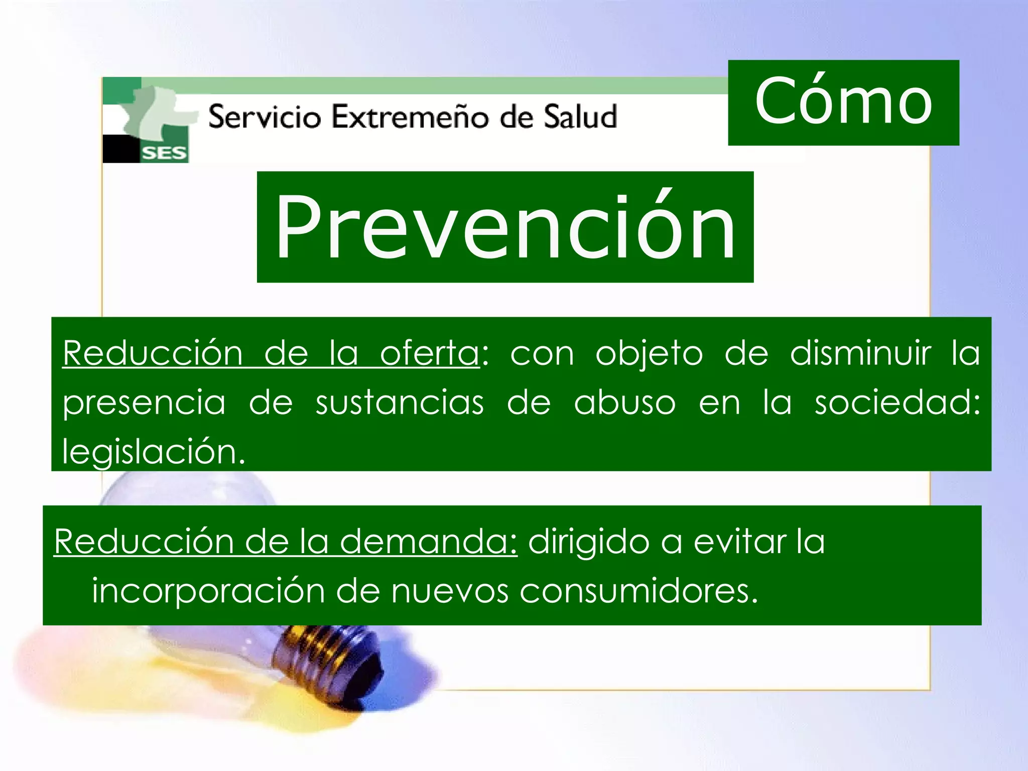 Prevención Reducción de la oferta : con objeto de disminuir la presencia de sustancias de abuso en la sociedad: legislación. Reducción de la demanda:  dirigido a evitar la incorporación de nuevos consumidores. Cómo 