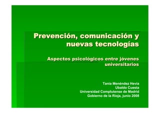 Prevención, comunicación y
        nuevas tecnologías

   Aspectos psicológicos entre jóvenes
                         universitarios



                            Tania Menéndez Hevia
                                    Ubaldo Cuesta
               Universidad Complutense de Madrid
                   Gobierno de la Rioja, junio 2008
 