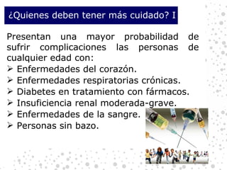 Presentan una mayor probabilidad de sufrir complicaciones las personas de cualquier edad con: Enfermedades del corazón. Enfermedades respiratorias crónicas. Diabetes en tratamiento con fármacos. Insuficiencia renal moderada-grave. Enfermedades de la sangre. Personas sin bazo. ¿Quienes deben tener más cuidado? I 
