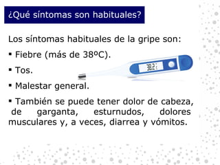 ¿Qué síntomas son habituales? Los síntomas habituales de la gripe son: Fiebre (más de 38ºC). Tos. Malestar general. También se puede tener dolor de cabeza,  de garganta, esturnudos, dolores musculares y, a veces, diarrea y vómitos. 